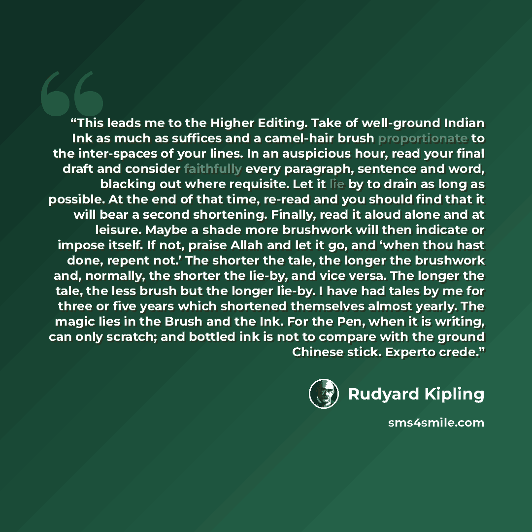 “This leads me to the Higher Editing. Take of well-ground Indian Ink as much as suffices and a camel-hair brush proportionate to the inter-spaces of your lines. In an auspicious hour, read your final draft and consider faithfully every paragraph, sentence and word, blacking out where requisite. Let…” quote by Rudyard Kipling
