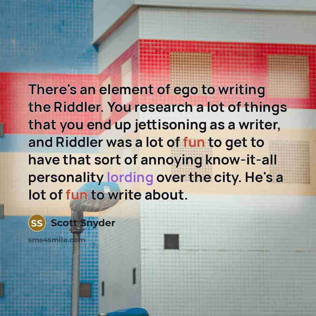 “There's an element of ego to writing the Riddler. You research a lot of things that you end up jettisoning as a writer, and Riddler was a lot of fun to get to have that sort of annoying know-it-all personality lording over the city. He's a lot of fun to write about.” quote by Scott Snyder