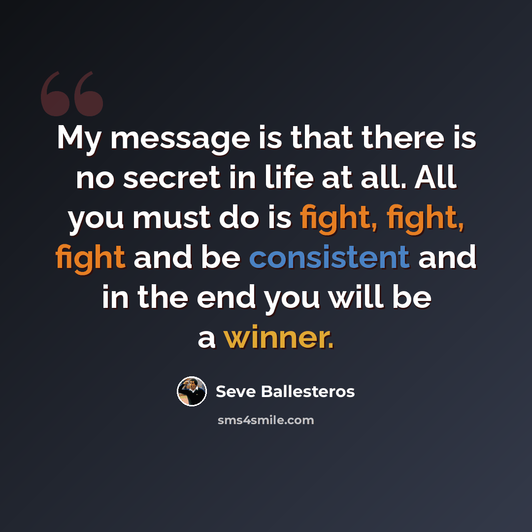 “My message is that there is no secret in life at all. All you must do is fight, fight, fight and be consistent and in the end you will be a winner.” quote by Seve Ballesteros