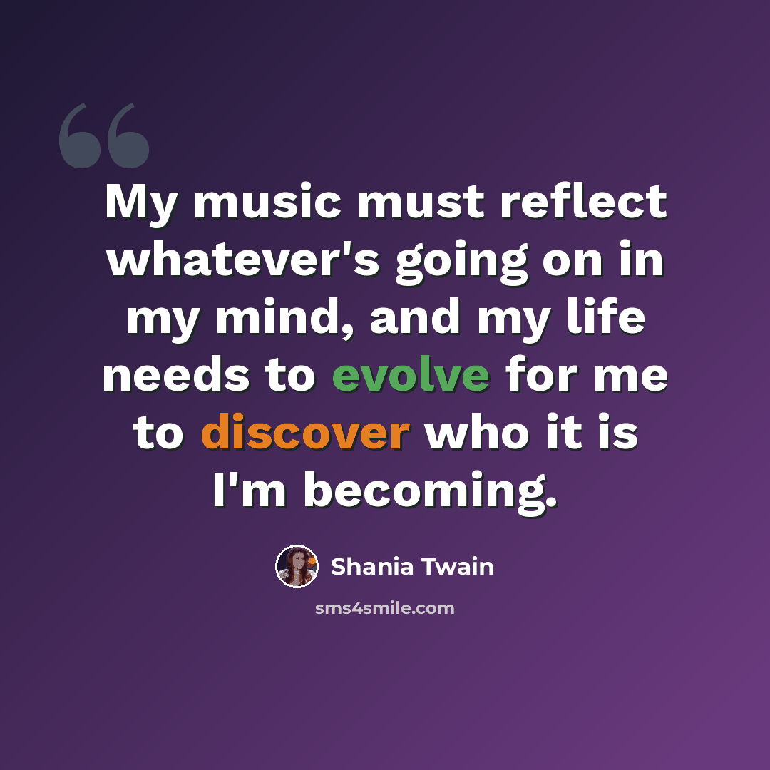 “My music must reflect whatever's going on in my mind, and my life needs to evolve for me to discover who it is I'm becoming.” quote by Shania Twain