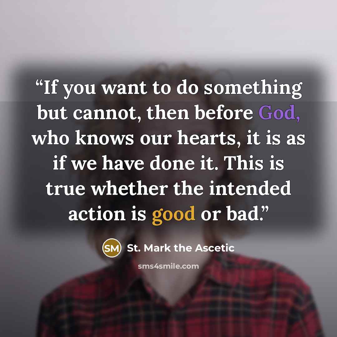 “If you want to do something but cannot, then before God, who knows our hearts, it is as if we have done it. This is true whether the intended action is good or bad.” quote by St. Mark the Ascetic