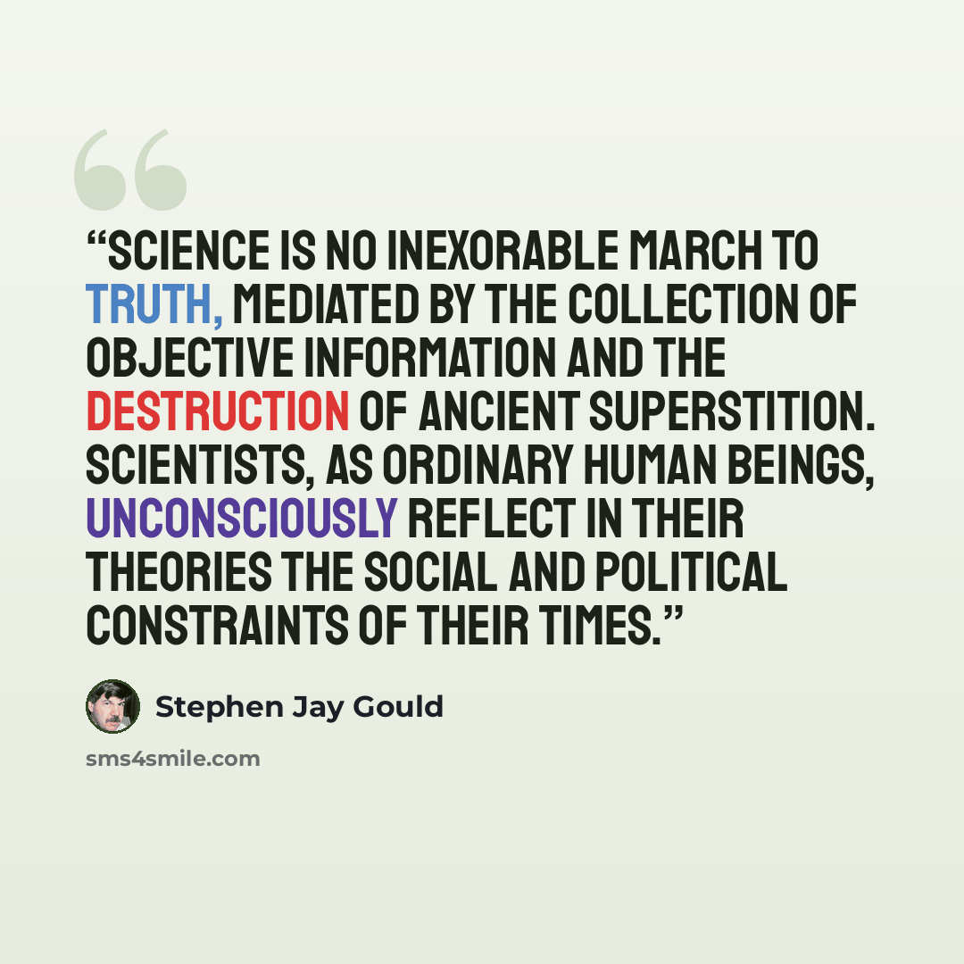 “Science is no inexorable march to truth, mediated by the collection of objective information and the destruction of ancient superstition. Scientists, as ordinary human beings, unconsciously reflect in their theories the social and political constraints of their times.” quote by Stephen Jay Gould