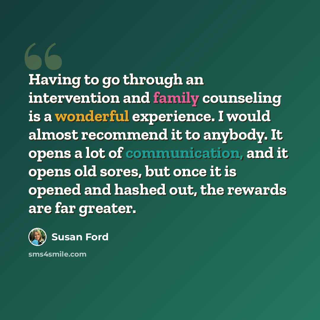 “Having to go through an intervention and family counseling is a wonderful experience. I would almost recommend it to anybody. It opens a lot of communication, and it opens old sores, but once it is opened and hashed out, the rewards are far greater.” quote by Susan Ford