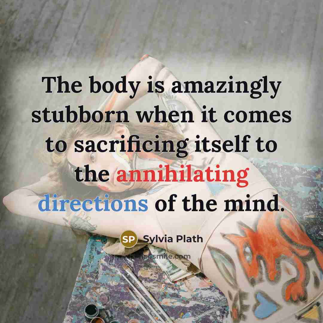 “The body is amazingly stubborn when it comes to sacrificing itself to the annihilating directions of the mind.” quote by Sylvia Plath