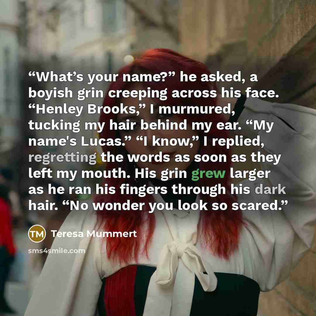 “What’s your name?” he asked, a boyish grin creeping across his face. “Henley Brooks,” I murmured, tucking my hair behind my ear. “My name's Lucas.” “I know,” I replied, regretting the words as soon as they left my mouth. His grin grew larger as he ran his fingers through his dark hair. “No wonder…” quote by Teresa Mummert