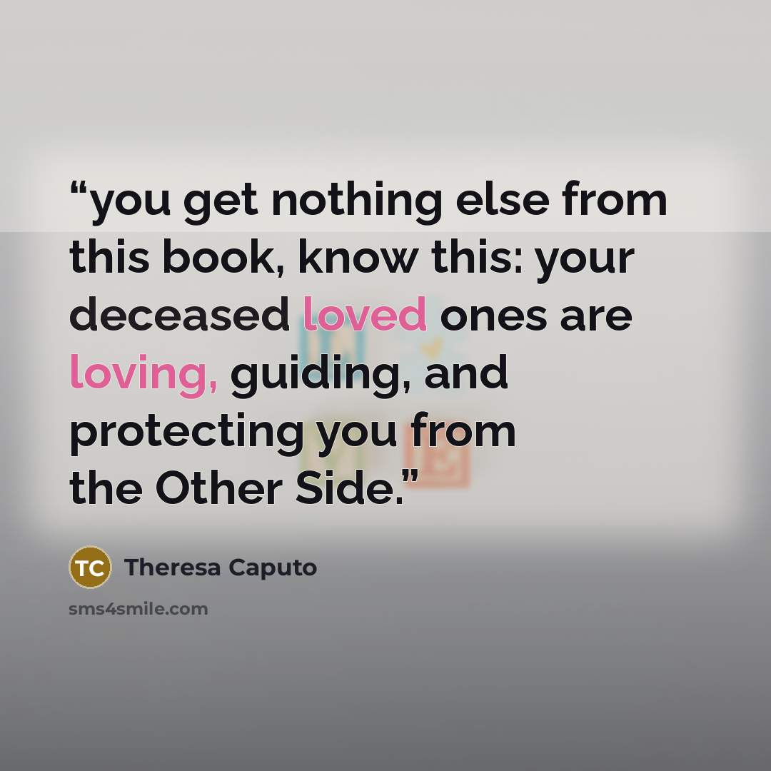 “you get nothing else from this book, know this: your deceased loved ones are loving, guiding, and protecting you from the Other Side.” quote by Theresa Caputo