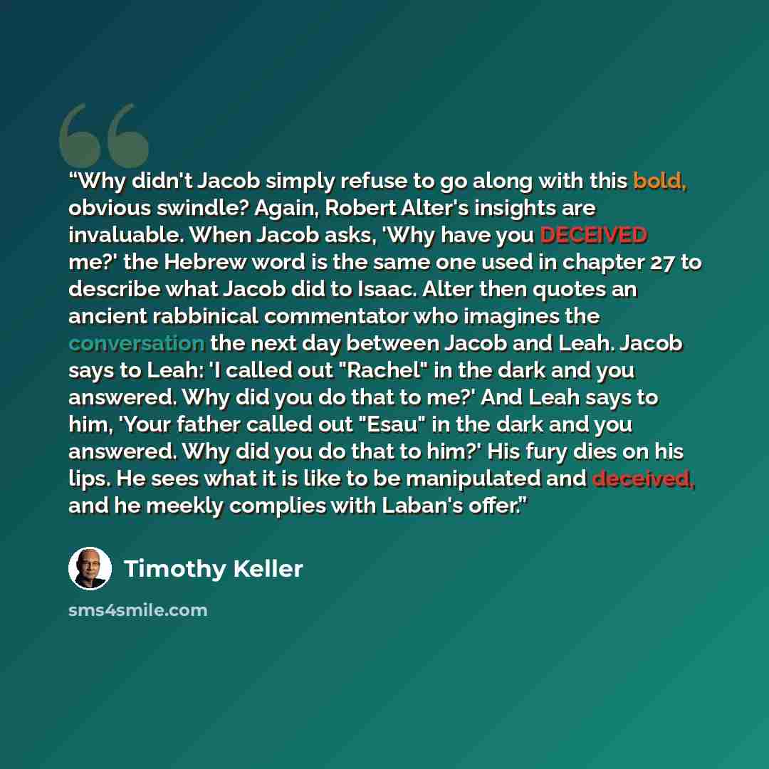“Why didn't Jacob simply refuse to go along with this bold, obvious swindle? Again, Robert Alter's insights are invaluable. When Jacob asks, 'Why have you DECEIVED me?' the Hebrew word is the same one used in chapter 27 to describe what Jacob did to Isaac. Alter then quotes an ancient rabbinical…” quote by Timothy Keller