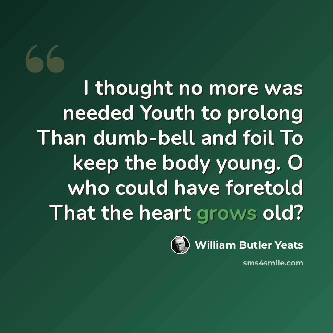 “I thought no more was needed Youth to prolong Than dumb-bell and foil To keep the body young. O who could have foretold That the heart grows old?” quote by William Butler Yeats