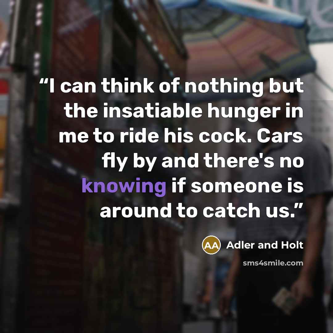 “I can think of nothing but the insatiable hunger in me to ride his cock. Cars fly by and there's no knowing if someone is around to catch us.” quote by Adler and Holt