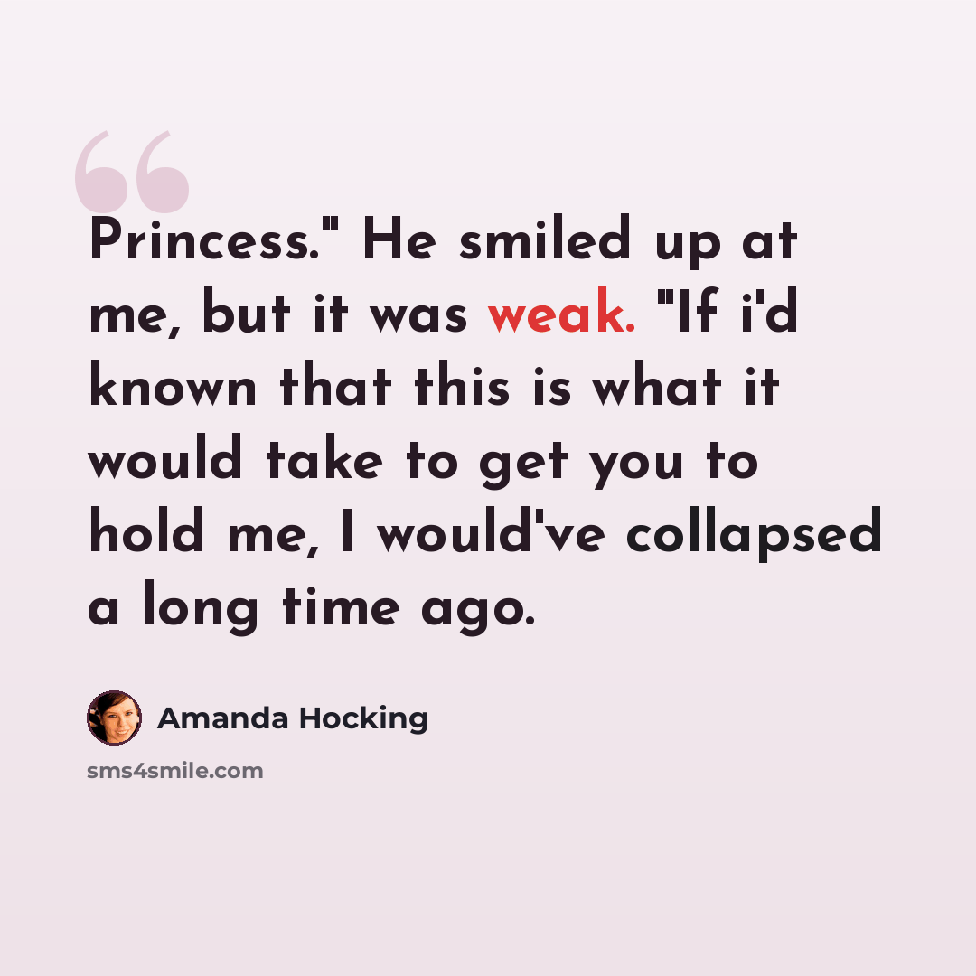 “Princess." He smiled up at me, but it was weak. "If i'd known that this is what it would take to get you to hold me, I would've collapsed a long time ago.” quote by Amanda Hocking