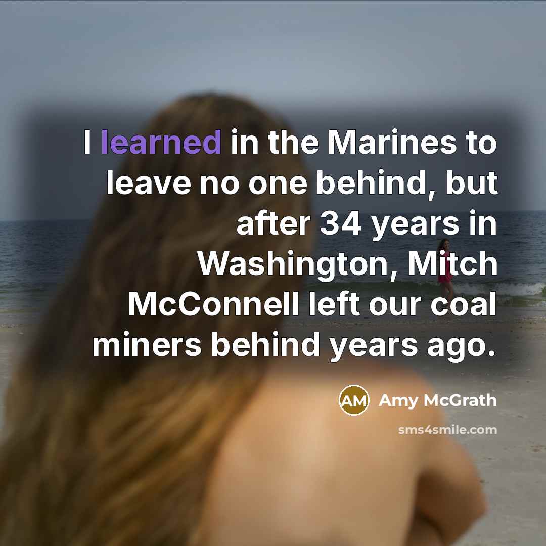 “I learned in the Marines to leave no one behind, but after 34 years in Washington, Mitch McConnell left our coal miners behind years ago.” quote by Amy McGrath