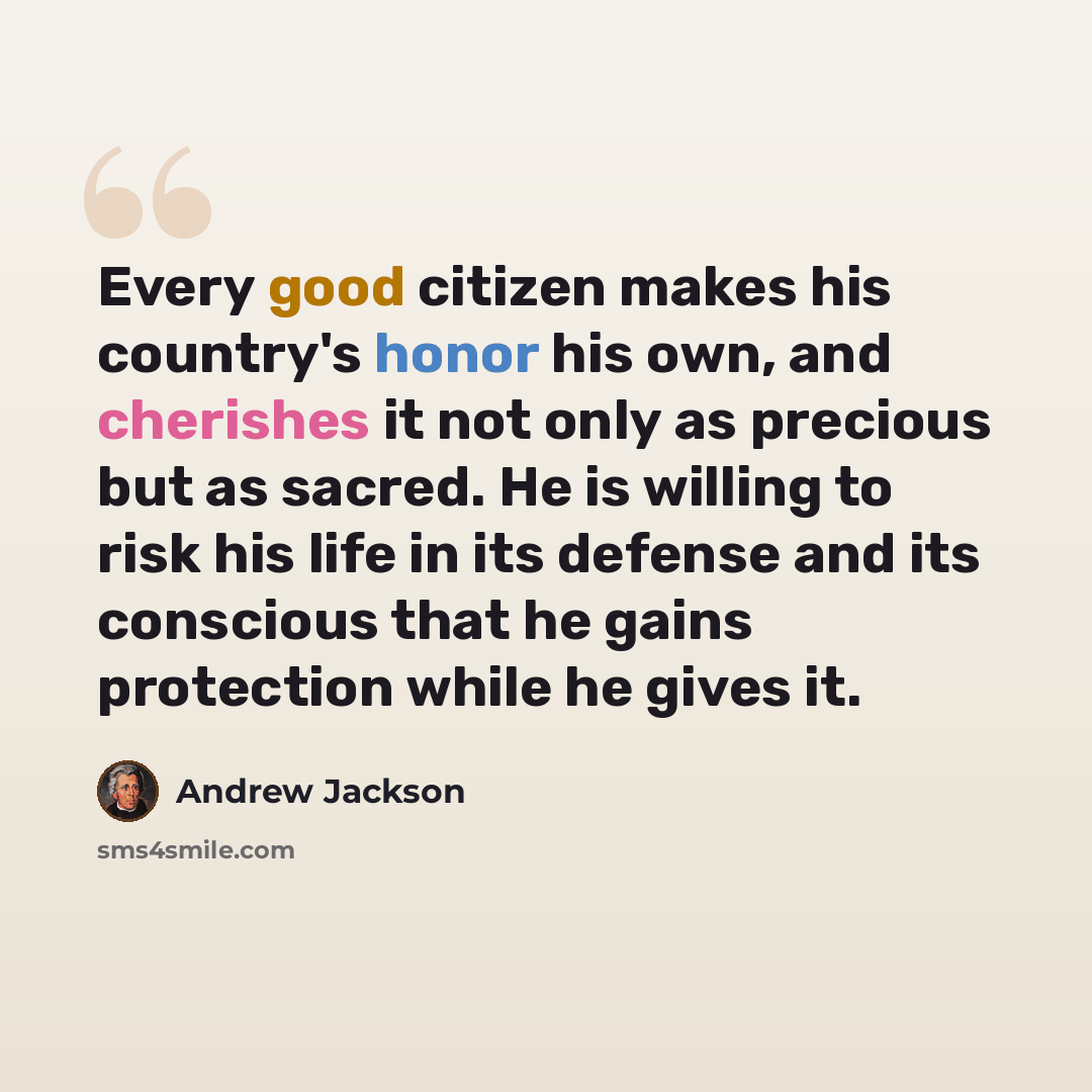 “Every good citizen makes his country's honor his own, and cherishes it not only as precious but as sacred. He is willing to risk his life in its defense and its conscious that he gains protection while he gives it.” quote by Andrew Jackson
