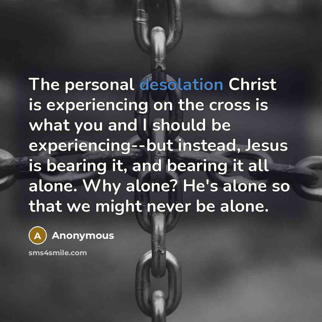 “The personal desolation Christ is experiencing on the cross is what you and I should be experiencing--but instead, Jesus is bearing it, and bearing it all alone. Why alone? He's alone so that we might never be alone.” quote by Anonymous