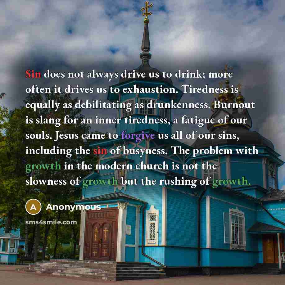 “Sin does not always drive us to drink; more often it drives us to exhaustion. Tiredness is equally as debilitating as drunkenness. Burnout is slang for an inner tiredness, a fatigue of our souls. Jesus came to forgive us all of our sins, including the sin of busyness. The problem with growth in…” quote by Anonymous