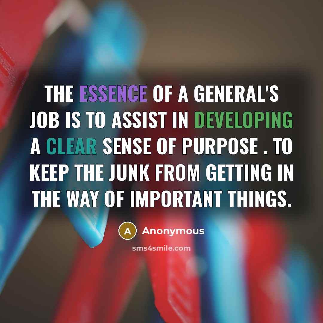 “The essence of a general's job is to assist in developing a clear sense of purpose . to keep the junk from getting in the way of important things.” quote by Anonymous