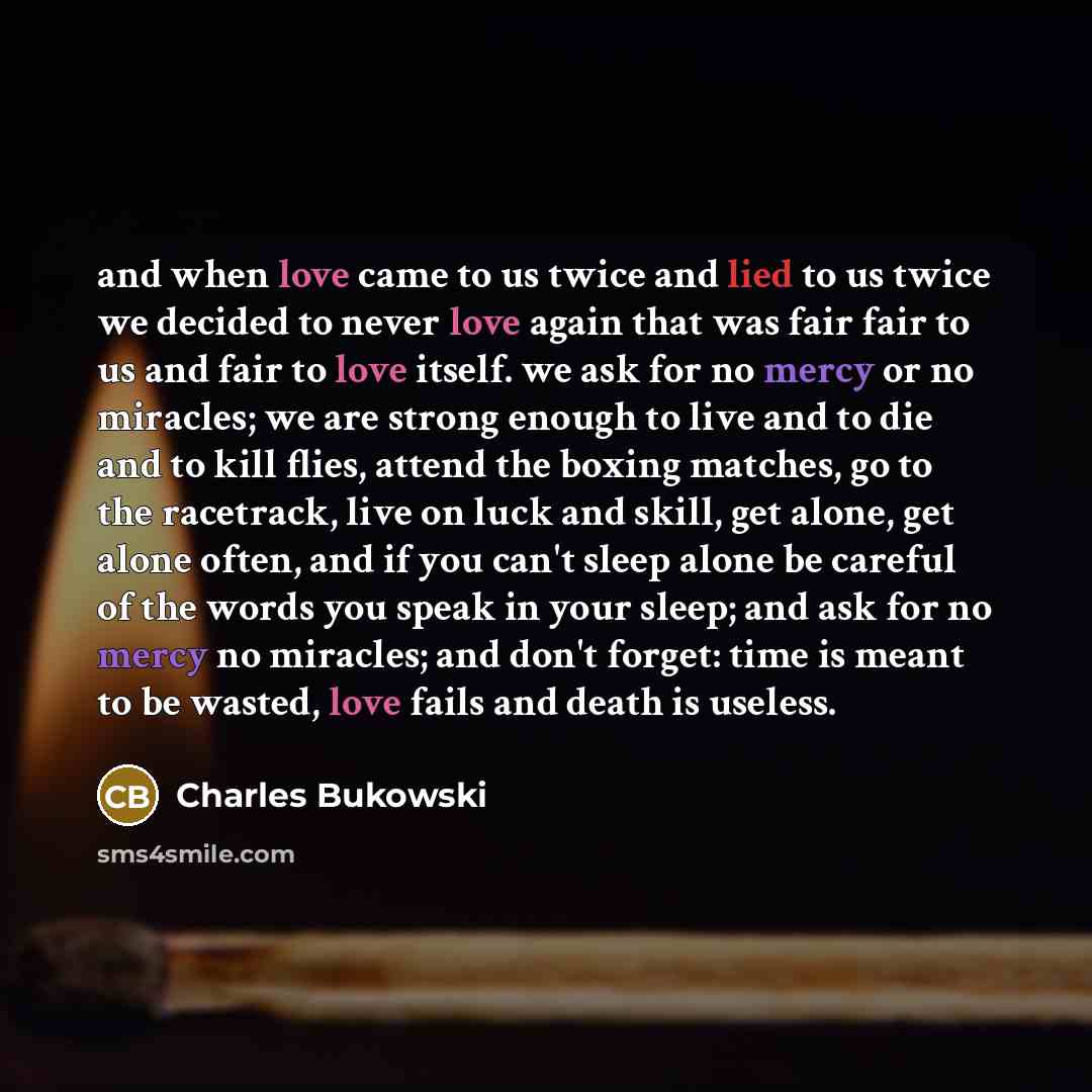 “and when love came to us twice and lied to us twice we decided to never love again that was fair fair to us and fair to love itself. we ask for no mercy or no miracles; we are strong enough to live and to die and to kill flies, attend the boxing matches, go to the racetrack, live on luck and…” quote by Charles Bukowski