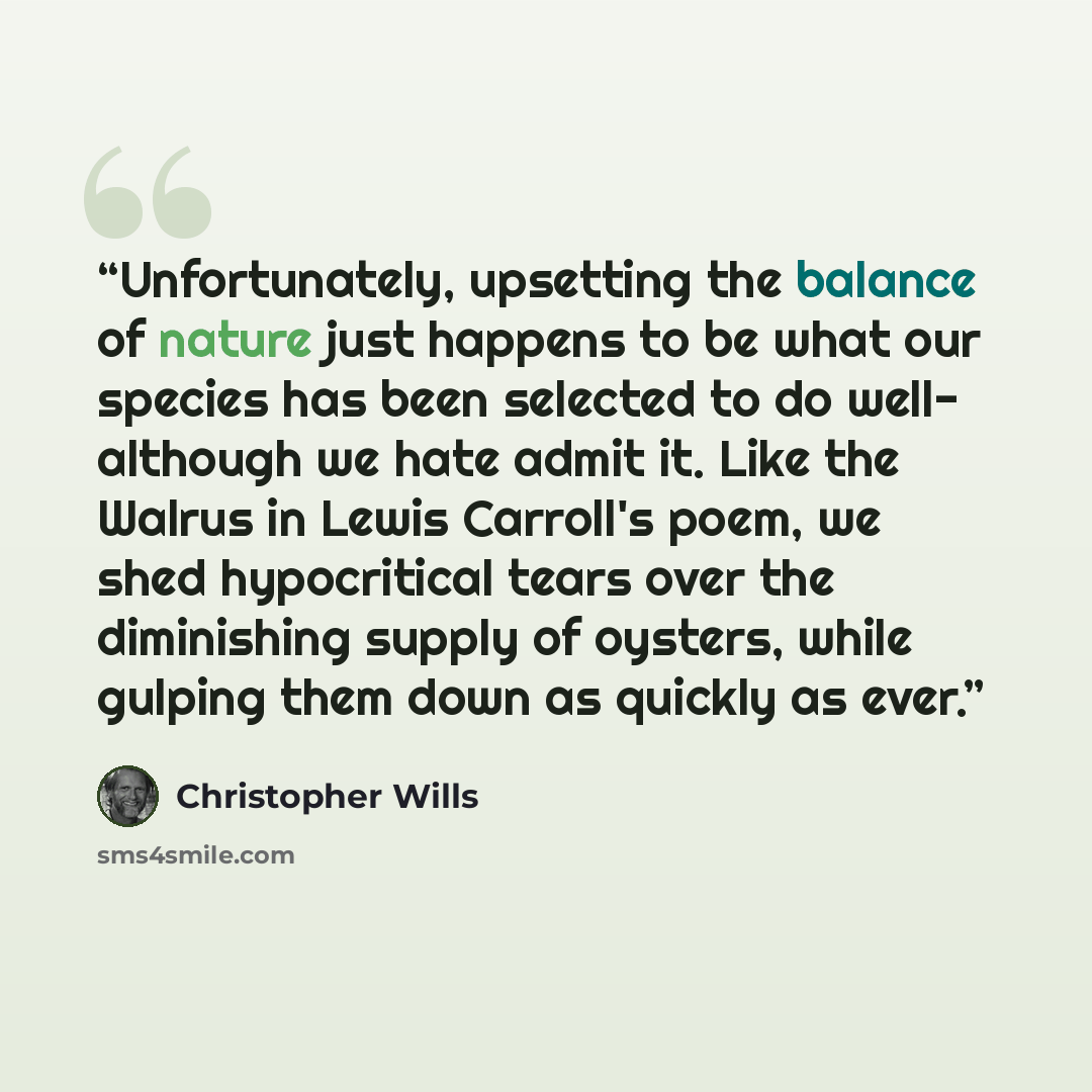 “Unfortunately, upsetting the balance of nature just happens to be what our species has been selected to do well- although we hate admit it. Like the Walrus in Lewis Carroll's poem, we shed hypocritical tears over the diminishing supply of oysters, while gulping them down as quickly as ever.” quote by Christopher Wills