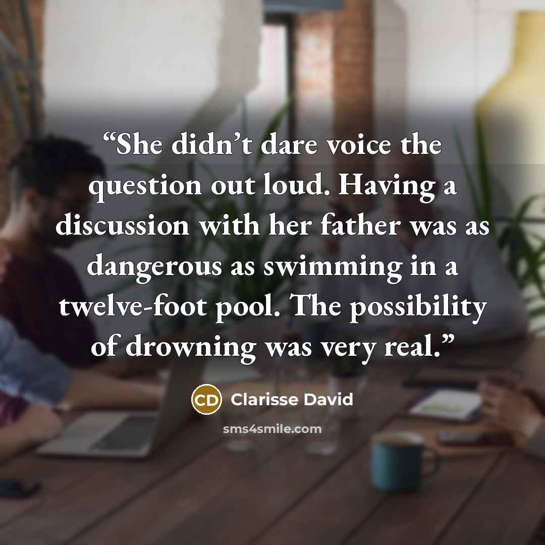 “She didn’t dare voice the question out loud. Having a discussion with her father was as dangerous as swimming in a twelve-foot pool. The possibility of drowning was very real.” quote by Clarisse David
