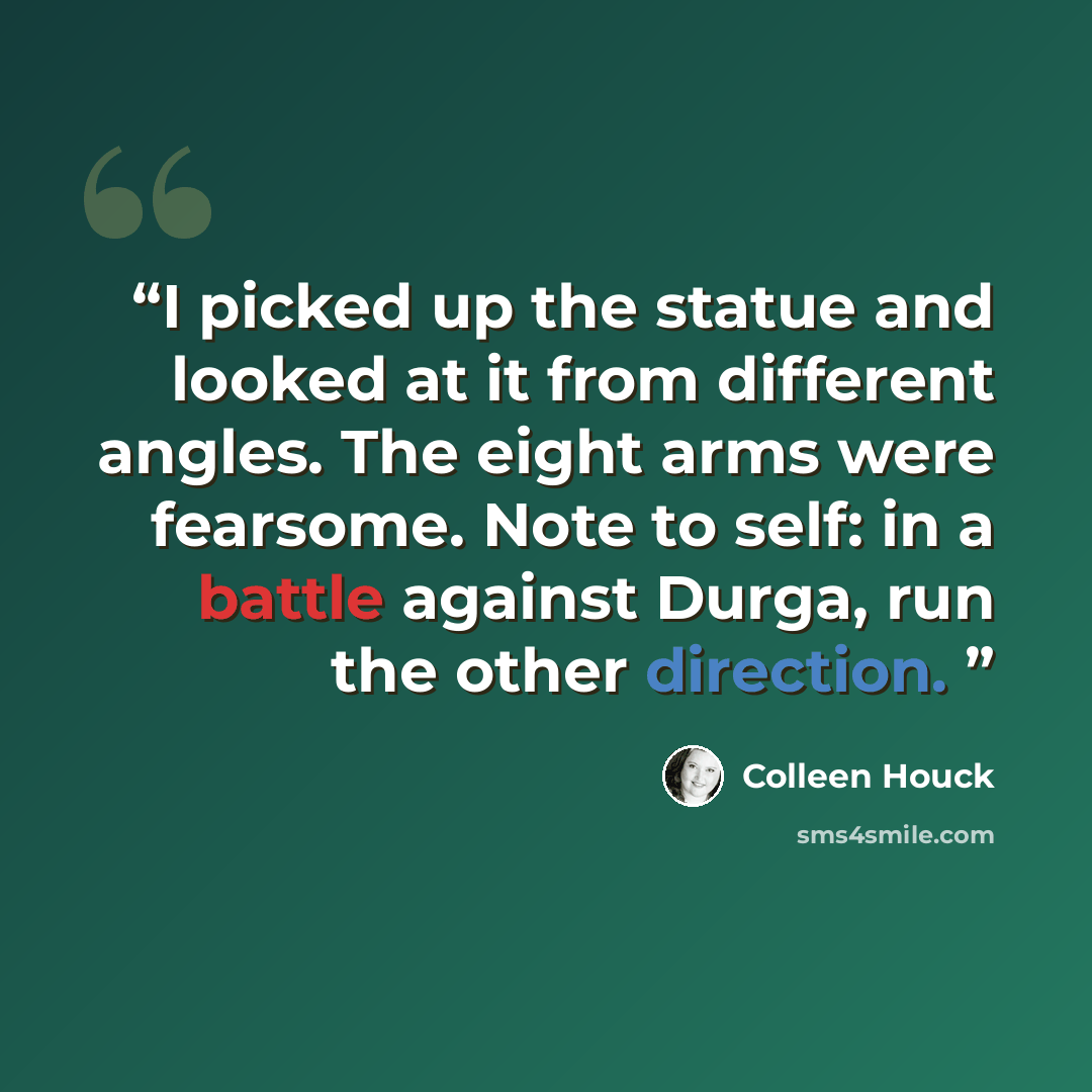 “I picked up the statue and looked at it from different angles. The eight arms were fearsome. Note to self: in a battle against Durga, run the other direction.” quote by Colleen Houck