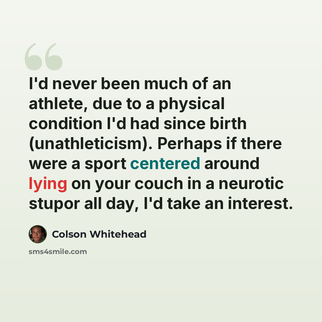 “I'd never been much of an athlete, due to a physical condition I'd had since birth (unathleticism). Perhaps if there were a sport centered around lying on your couch in a neurotic stupor all day, I'd take an interest.” quote by Colson Whitehead