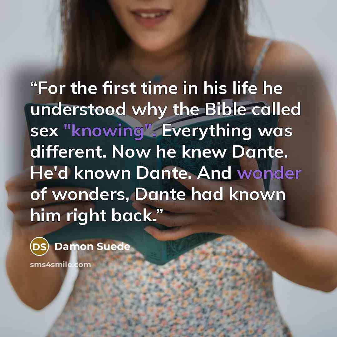 “For the first time in his life he understood why the Bible called sex "knowing". Everything was different. Now he knew Dante. He'd known Dante. And wonder of wonders, Dante had known him right back.” quote by Damon Suede
