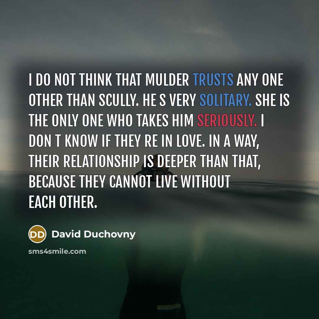 “I do not think that Mulder trusts any one other than Scully. He s very solitary. She is the only one who takes him seriously. I don t know if they re in love. In a way, their relationship is deeper than that, because they cannot live without each other.” quote by David Duchovny