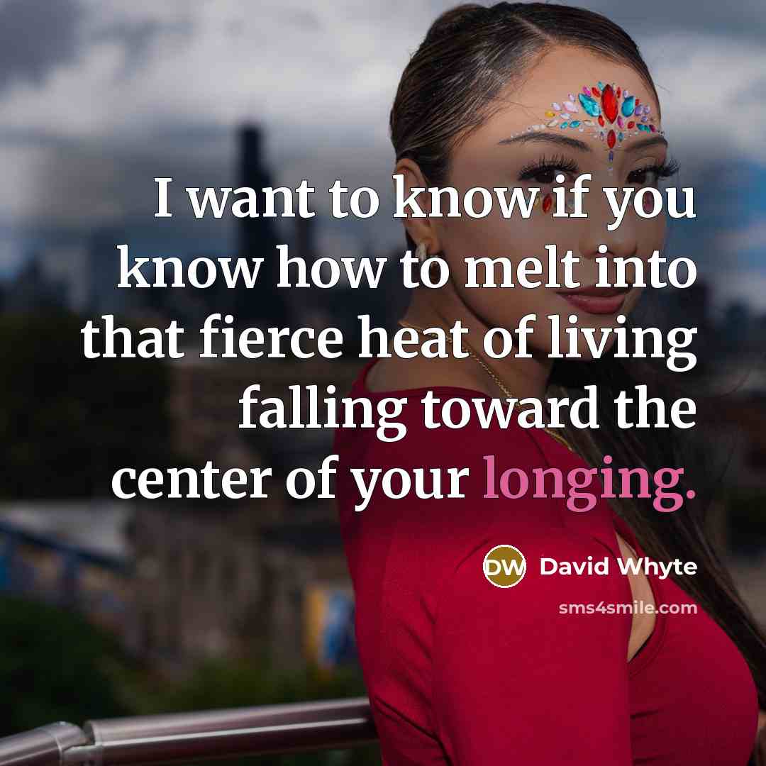 “I want to know if you know how to melt into that fierce heat of living falling toward the center of your longing.” quote by David Whyte