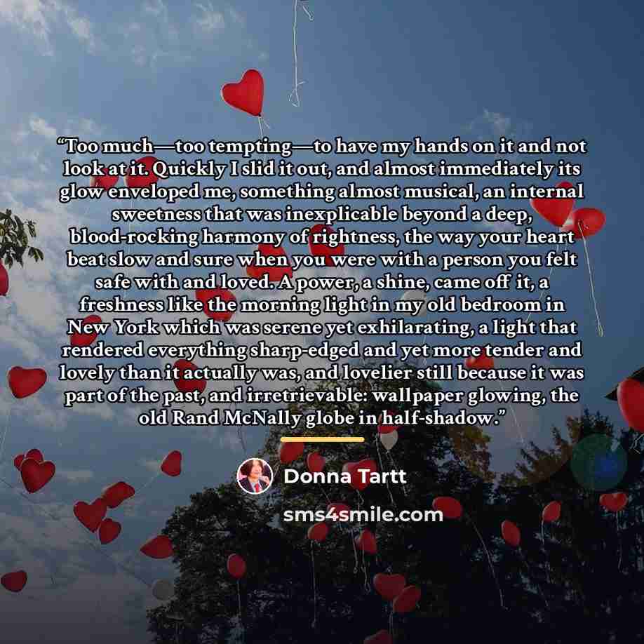 “Too much—too tempting—to have my hands on it and not look at it. Quickly I slid it out, and almost immediately its glow enveloped me, something almost musical, an internal sweetness that was inexplicable beyond a deep, blood-rocking harmony of rightness, the way your heart beat slow and sure when…” quote by Donna Tartt