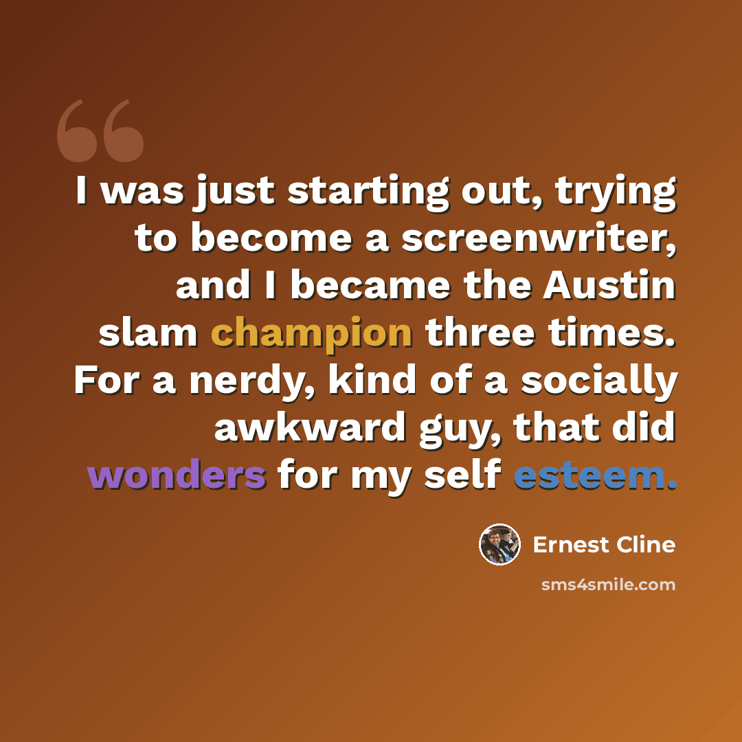 “I was just starting out, trying to become a screenwriter, and I became the Austin slam champion three times. For a nerdy, kind of a socially awkward guy, that did wonders for my self esteem.” quote by Ernest Cline