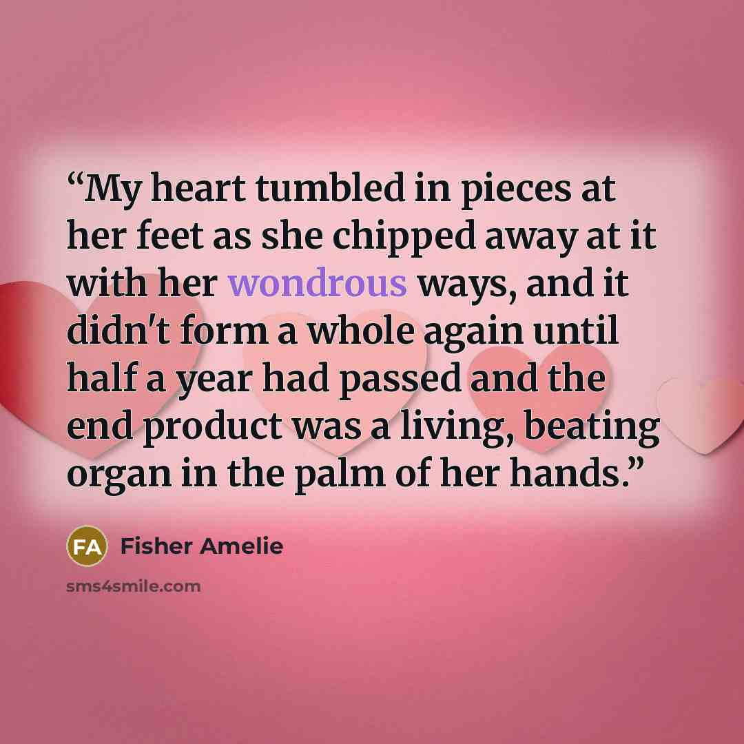 “My heart tumbled in pieces at her feet as she chipped away at it with her wondrous ways, and it didn't form a whole again until half a year had passed and the end product was a living, beating organ in the palm of her hands.” quote by Fisher Amelie