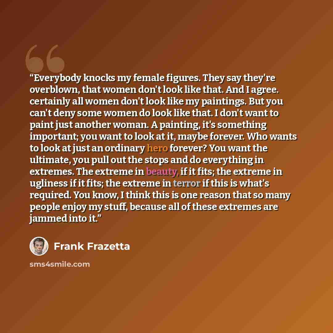 “Everybody knocks my female figures. They say they're overblown, that women don't look like that. And I agree. certainly all women don't look like my paintings. But you can't deny some women do look like that. I don't want to paint just another woman. A painting, it's something important; you want…” quote by Frank Frazetta