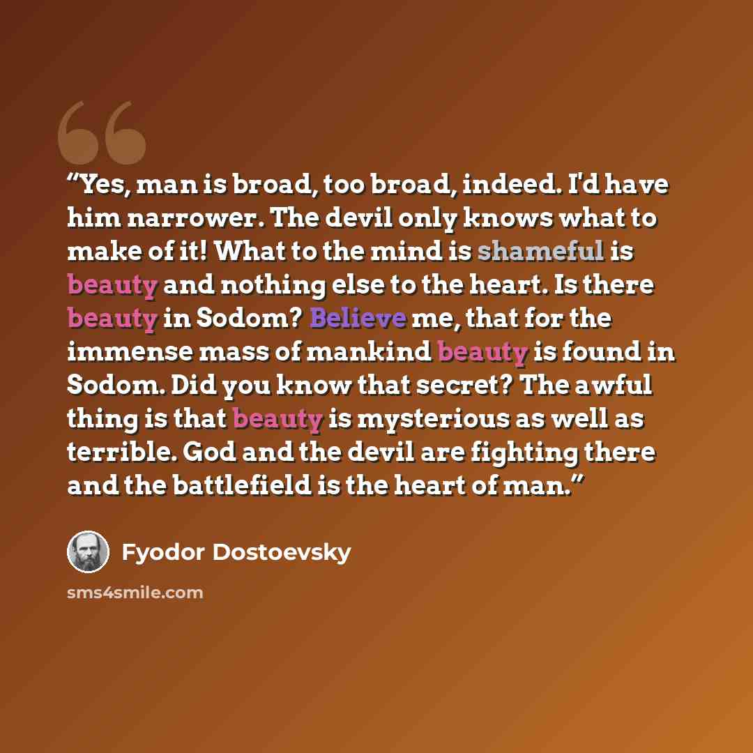 “Yes, man is broad, too broad, indeed. I'd have him narrower. The devil only knows what to make of it! What to the mind is shameful is beauty and nothing else to the heart. Is there beauty in Sodom? Believe me, that for the immense mass of mankind beauty is found in Sodom. Did you know that secret?…” quote by Fyodor Dostoevsky