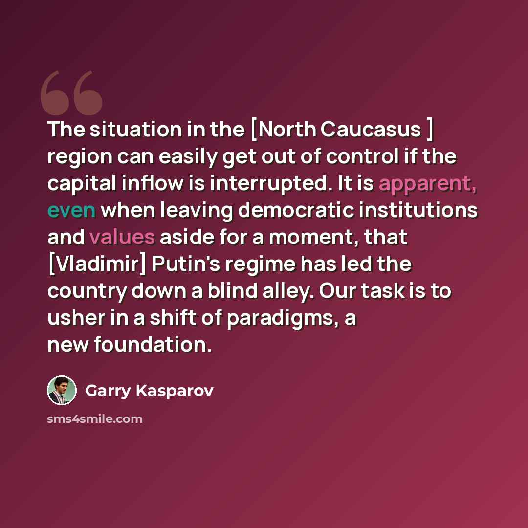 “The situation in the [North Caucasus ] region can easily get out of control if the capital inflow is interrupted. It is apparent, even when leaving democratic institutions and values aside for a moment, that [Vladimir] Putin's regime has led the country down a blind alley. Our task is to usher in…” quote by Garry Kasparov