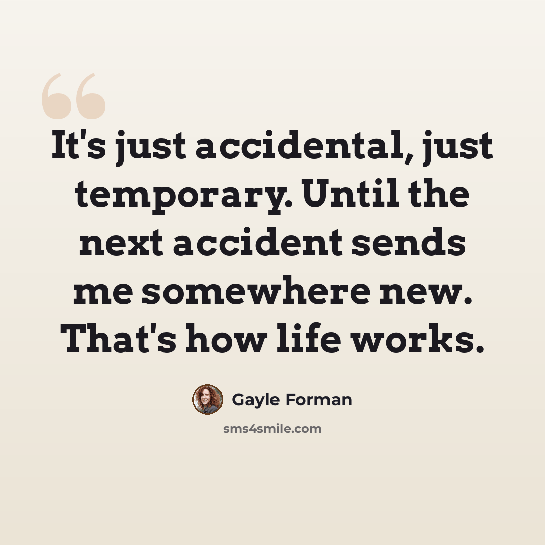 “It's just accidental, just temporary. Until the next accident sends me somewhere new. That's how life works.” quote by Gayle Forman