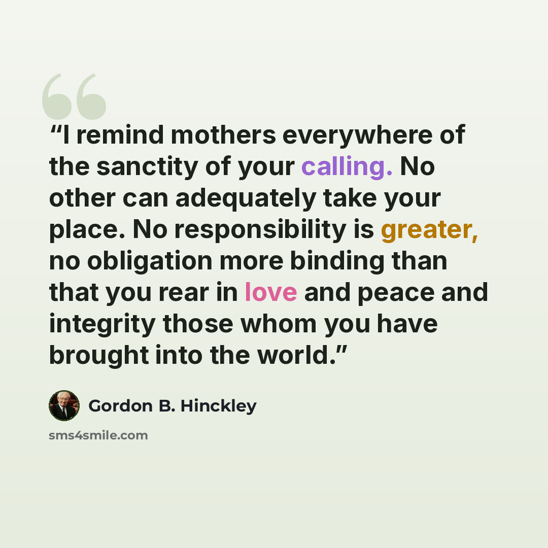 “I remind mothers everywhere of the sanctity of your calling. No other can adequately take your place. No responsibility is greater, no obligation more binding than that you rear in love and peace and integrity those whom you have brought into the world.” quote by Gordon B. Hinckley