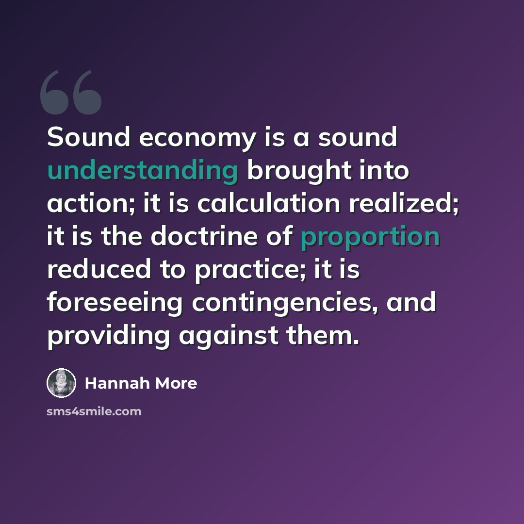 “Sound economy is a sound understanding brought into action; it is calculation realized; it is the doctrine of proportion reduced to practice; it is foreseeing contingencies, and providing against them.” quote by Hannah More