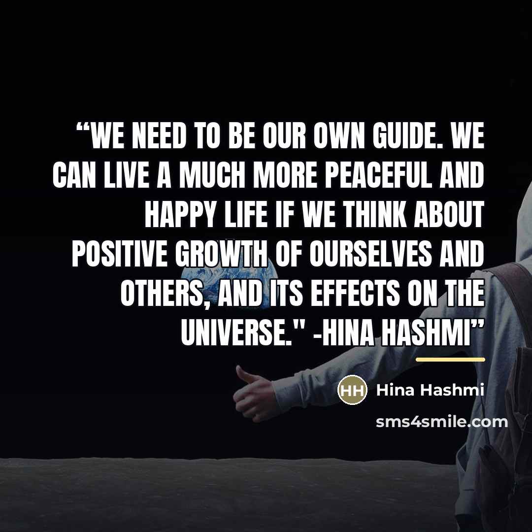 “We need to be our own guide. We can live a much more peaceful and happy life if we think about positive growth of ourselves and others, and its effects on the universe." -Hina Hashmi” quote by Hina Hashmi