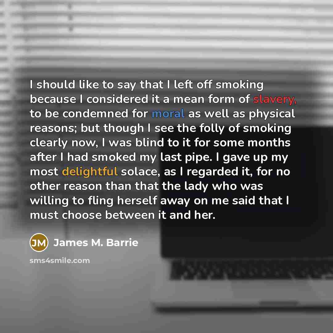 “I should like to say that I left off smoking because I considered it a mean form of slavery, to be condemned for moral as well as physical reasons; but though I see the folly of smoking clearly now, I was blind to it for some months after I had smoked my last pipe. I gave up my most delightful…” quote by James M. Barrie