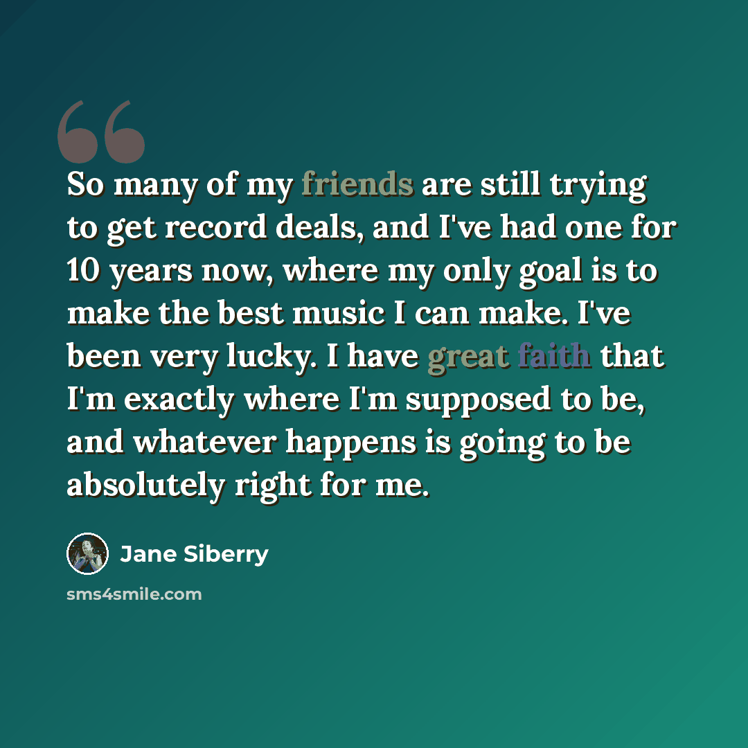 “So many of my friends are still trying to get record deals, and I've had one for 10 years now, where my only goal is to make the best music I can make. I've been very lucky. I have great faith that I'm exactly where I'm supposed to be, and whatever happens is going to be absolutely right for me.” quote by Jane Siberry