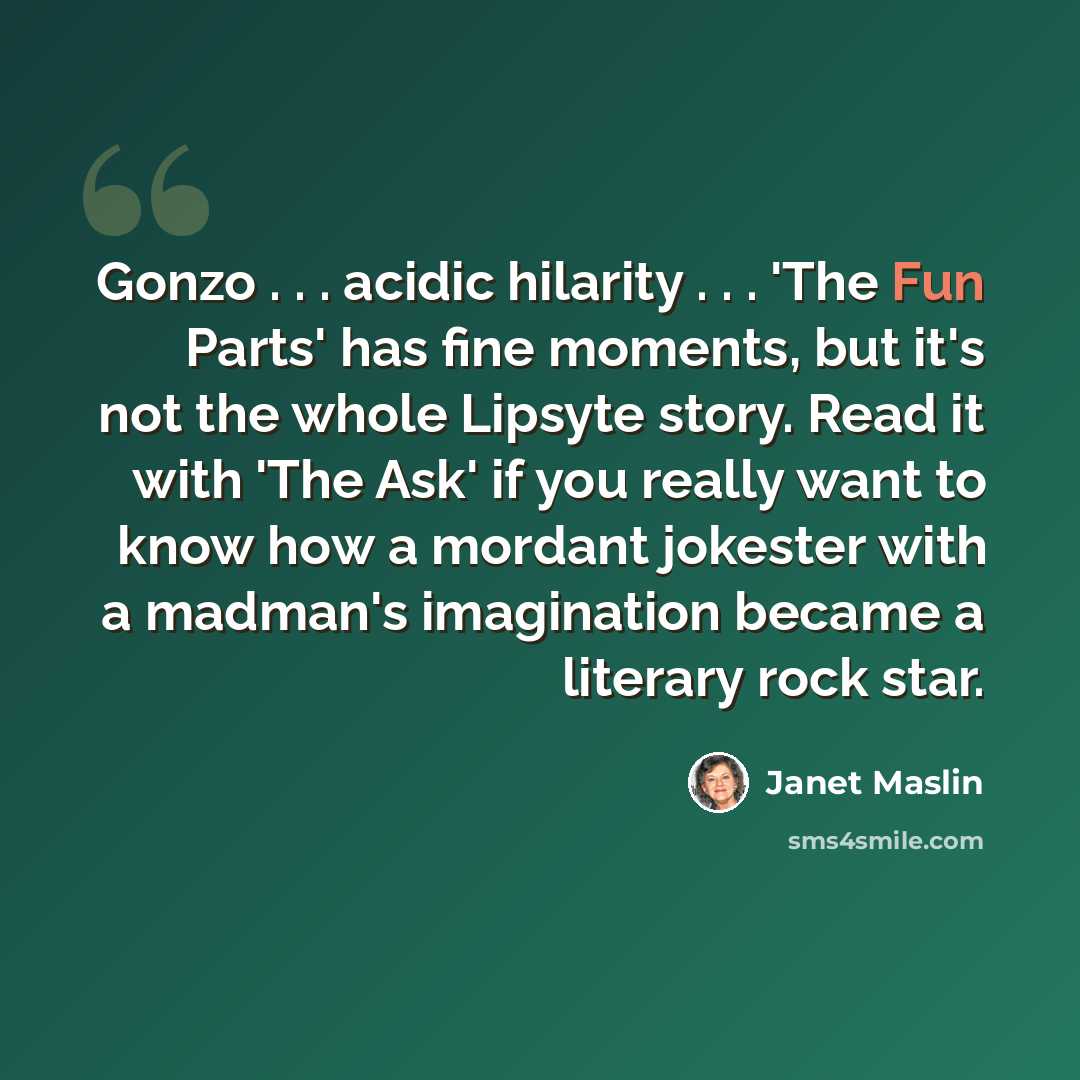 “Gonzo . . . acidic hilarity . . . 'The Fun Parts' has fine moments, but it's not the whole Lipsyte story. Read it with 'The Ask' if you really want to know how a mordant jokester with a madman's imagination became a literary rock star.” quote by Janet Maslin