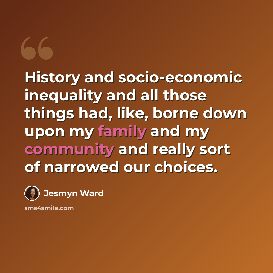 “History and socio-economic inequality and all those things had, like, borne down upon my family and my community and really sort of narrowed our choices.” quote by Jesmyn Ward