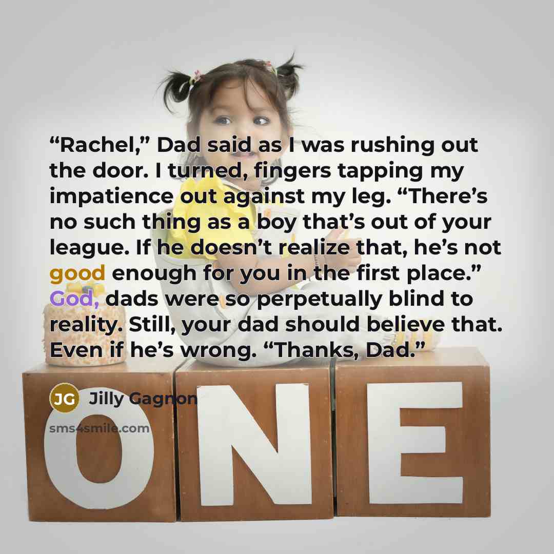 “Rachel,” Dad said as I was rushing out the door. I turned, fingers tapping my impatience out against my leg. “There’s no such thing as a boy that’s out of your league. If he doesn’t realize that, he’s not good enough for you in the first place.” God, dads were so perpetually blind to reality…” quote by Jilly Gagnon