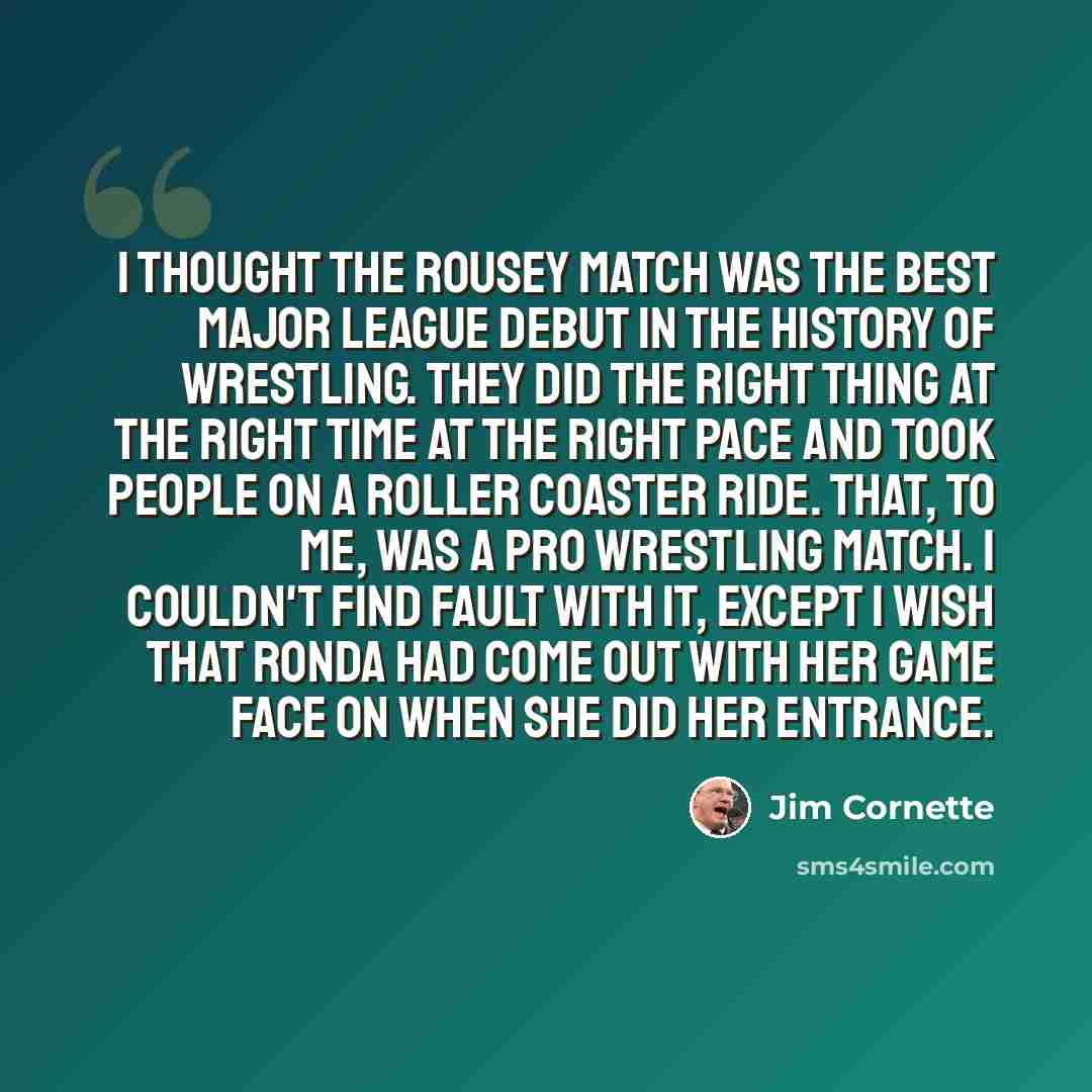 “I thought the Rousey match was the best major league debut in the history of wrestling. They did the right thing at the right time at the right pace and took people on a roller coaster ride. That, to me, was a pro wrestling match. I couldn't find fault with it, except I wish that Ronda had come…” quote by Jim Cornette