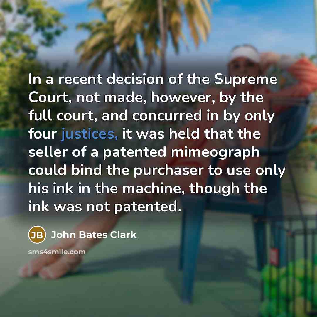 “In a recent decision of the Supreme Court, not made, however, by the full court, and concurred in by only four justices, it was held that the seller of a patented mimeograph could bind the purchaser to use only his ink in the machine, though the ink was not patented.” quote by John Bates Clark