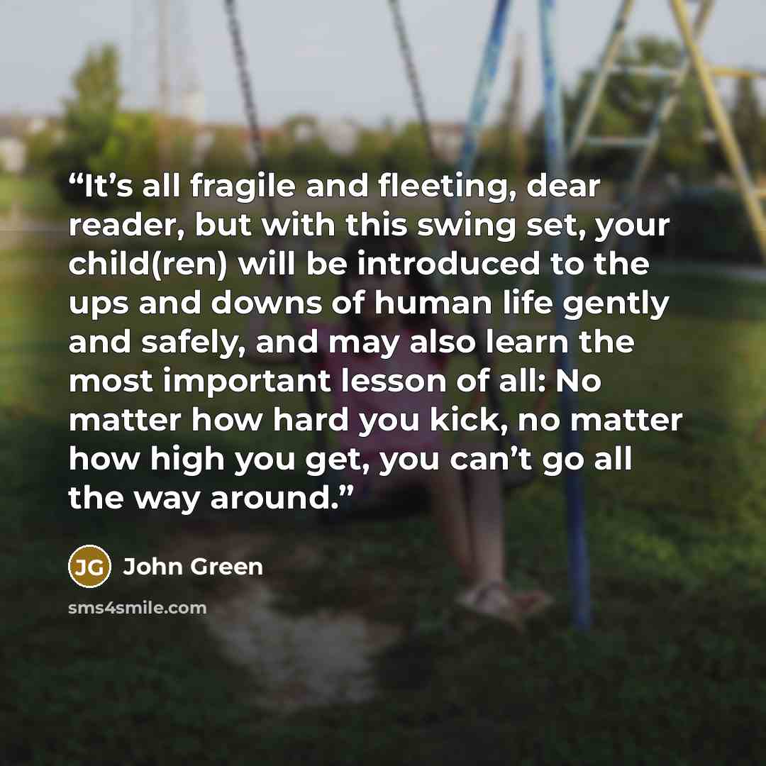 “It’s all fragile and fleeting, dear reader, but with this swing set, your child(ren) will be introduced to the ups and downs of human life gently and safely, and may also learn the most important lesson of all: No matter how hard you kick, no matter how high you get, you can’t go all the way around.” quote by John Green