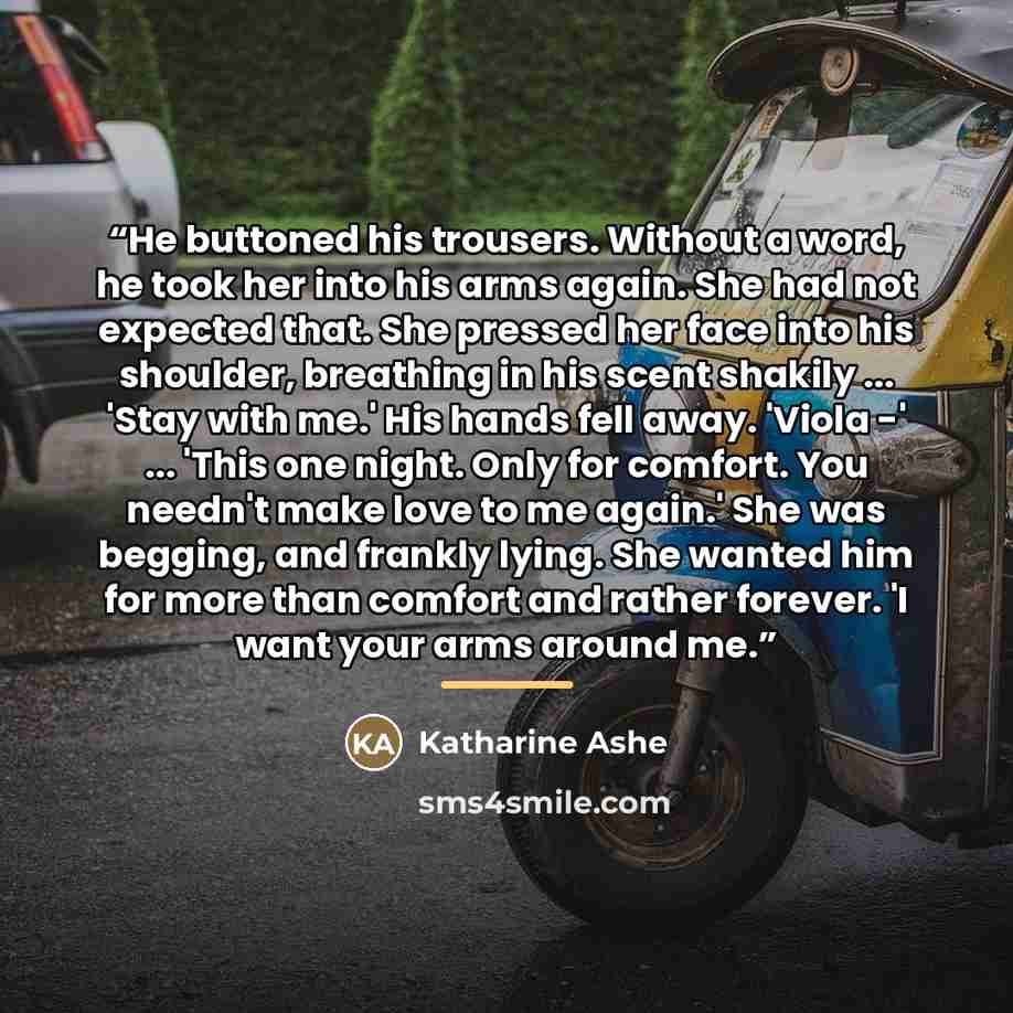 “He buttoned his trousers. Without a word, he took her into his arms again. She had not expected that. She pressed her face into his shoulder, breathing in his scent shakily ... 'Stay with me.' His hands fell away. 'Viola -' ... 'This one night. Only for comfort. You needn't make love to me again.'…” quote by Katharine Ashe