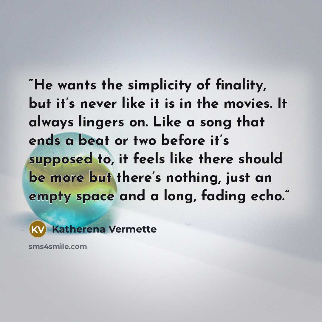 “He wants the simplicity of finality, but it’s never like it is in the movies. It always lingers on. Like a song that ends a beat or two before it’s supposed to, it feels like there should be more but there’s nothing, just an empty space and a long, fading echo.” quote by Katherena Vermette