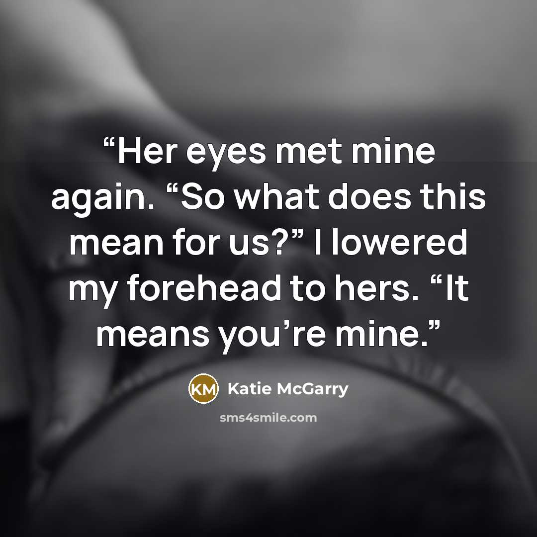 “Her eyes met mine again. “So what does this mean for us?” I lowered my forehead to hers. “It means you’re mine.” quote by Katie McGarry
