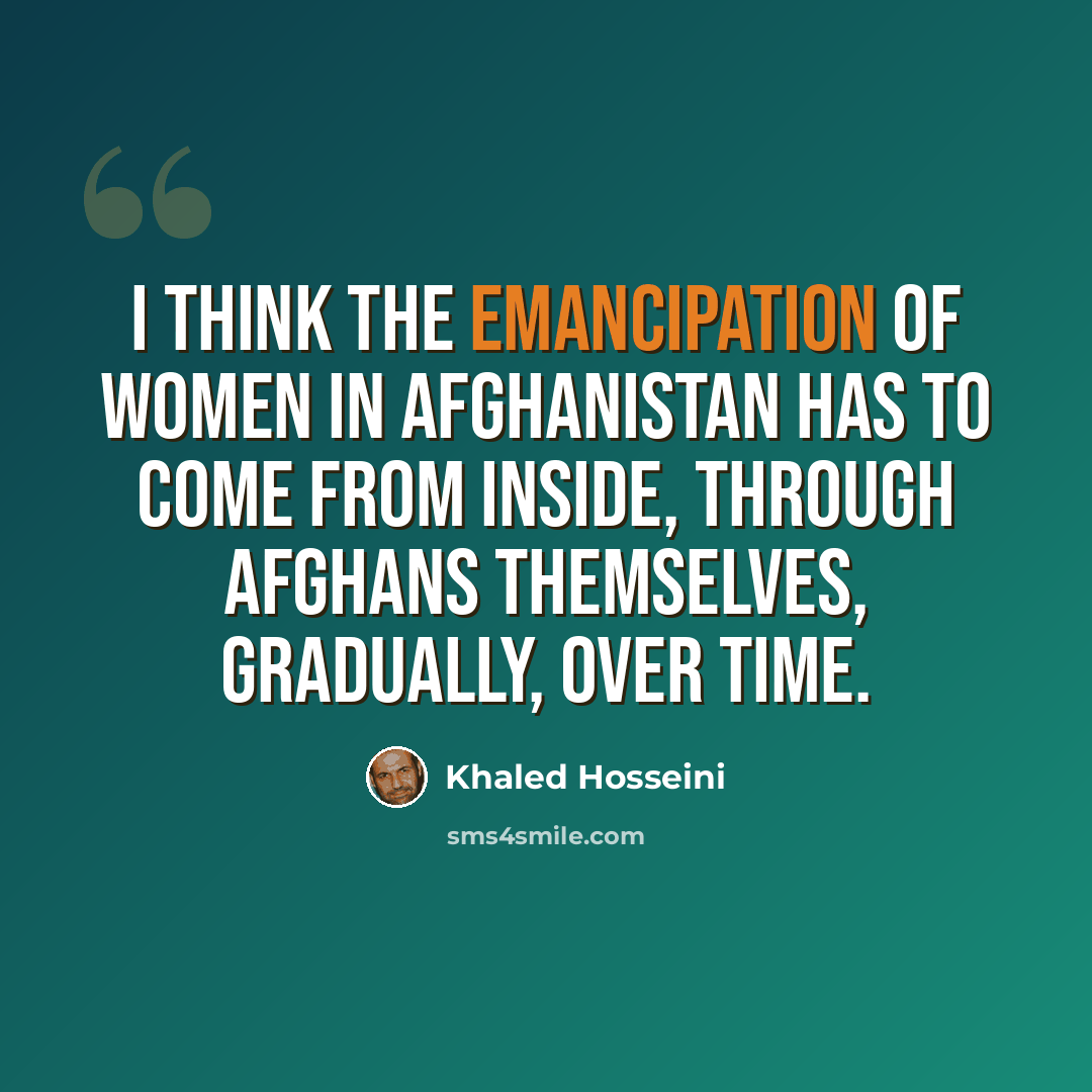 “I think the emancipation of women in Afghanistan has to come from inside, through Afghans themselves, gradually, over time.” quote by Khaled Hosseini