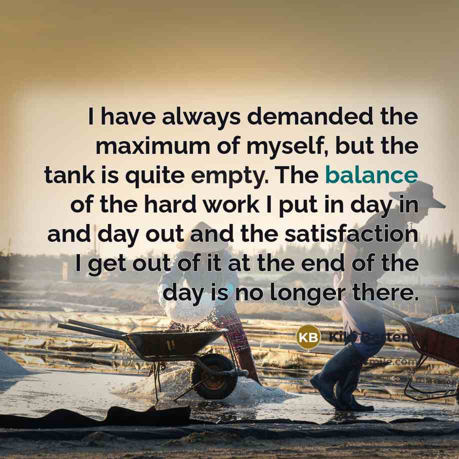 “I have always demanded the maximum of myself, but the tank is quite empty. The balance of the hard work I put in day in and day out and the satisfaction I get out of it at the end of the day is no longer there.” quote by Kiki Bertens